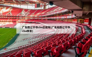 广东胜辽宁夺cba总冠军(广东险胜辽宁夺cba榜首)