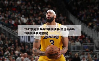 2012奥运会乒乓球男团决赛(奥运会乒乓球男团决赛完整版)