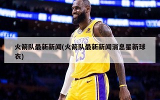 火箭队最新新闻(火箭队最新新闻消息星新球衣)