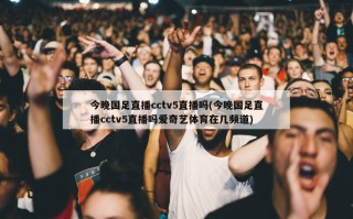 今晚国足直播cctv5直播吗(今晚国足直播cctv5直播吗爱奇艺体育在几频道)