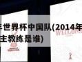 2014年世界杯中国队(2014年世界杯中国队主教练是谁)