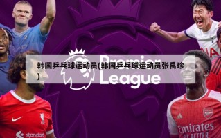 韩国乒乓球运动员(韩国乒乓球运动员张禹珍)
