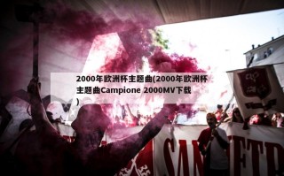 2000年欧洲杯主题曲(2000年欧洲杯主题曲Campione 2000MV下载)