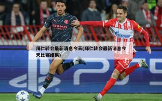 拜仁转会最新消息今天(拜仁转会最新消息今天比赛结果)