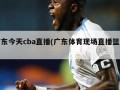 广东今天cba直播(广东体育现场直播篮球)