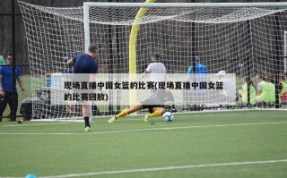 现场直播中国女篮的比赛(现场直播中国女篮的比赛回放)