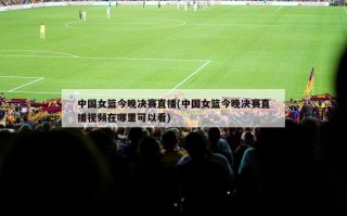 中国女篮今晚决赛直播(中国女篮今晚决赛直播视频在哪里可以看)