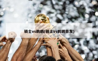 骑士vs鹈鹕(骑士vs鹈鹕首发)