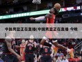 中国男篮正在直播(中国男篮正在直播 今晚)